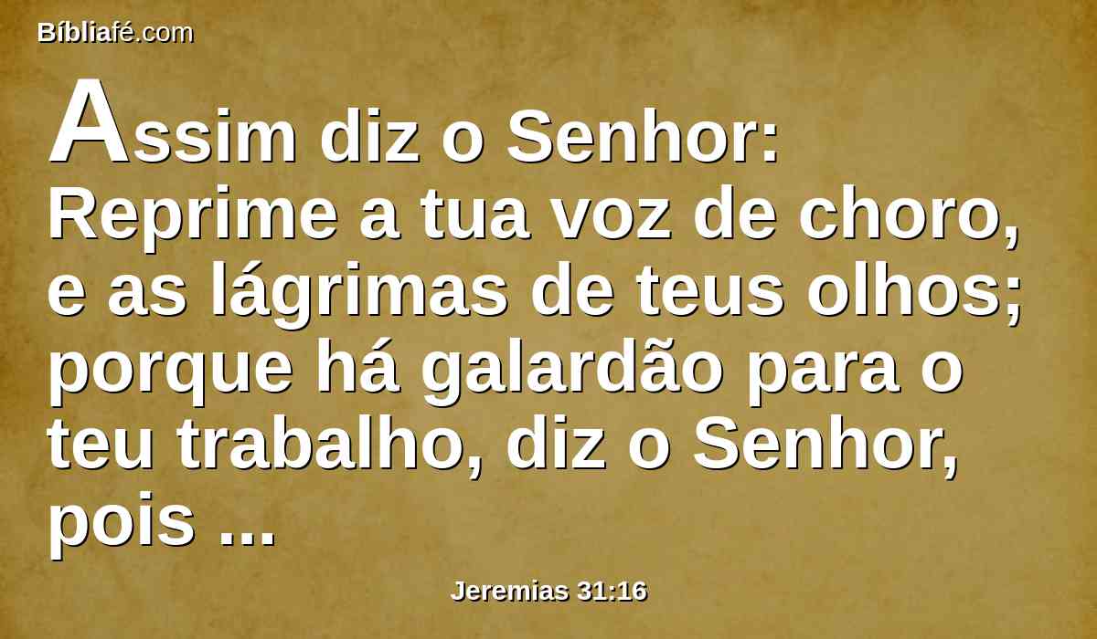 Assim diz o Senhor: Reprime a tua voz de choro, e as lágrimas de teus olhos; porque há galardão para o teu trabalho, diz o Senhor, pois eles voltarão da terra do inimigo.