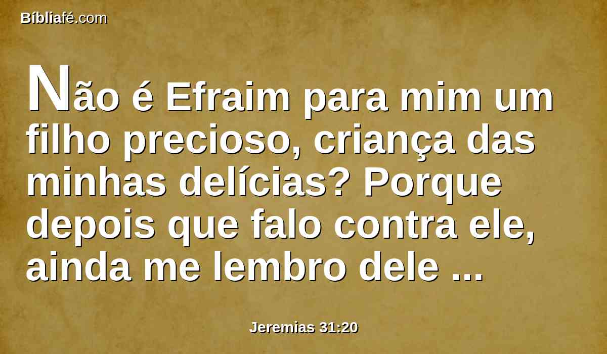 Não é Efraim para mim um filho precioso, criança das minhas delícias? Porque depois que falo contra ele, ainda me lembro dele solicitamente; por isso se comovem por ele as minhas entranhas; deveras me compadecerei dele, diz o Senhor.