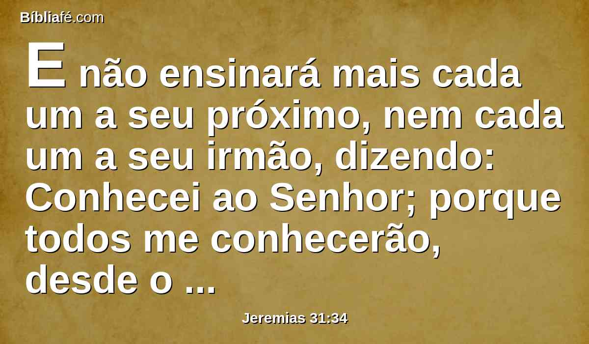 E não ensinará mais cada um a seu próximo, nem cada um a seu irmão, dizendo: Conhecei ao Senhor; porque todos me conhecerão, desde o menor até ao maior deles, diz o Senhor; porque lhes perdoarei a sua maldade, e nunca mais me lembrarei dos seus pecados.