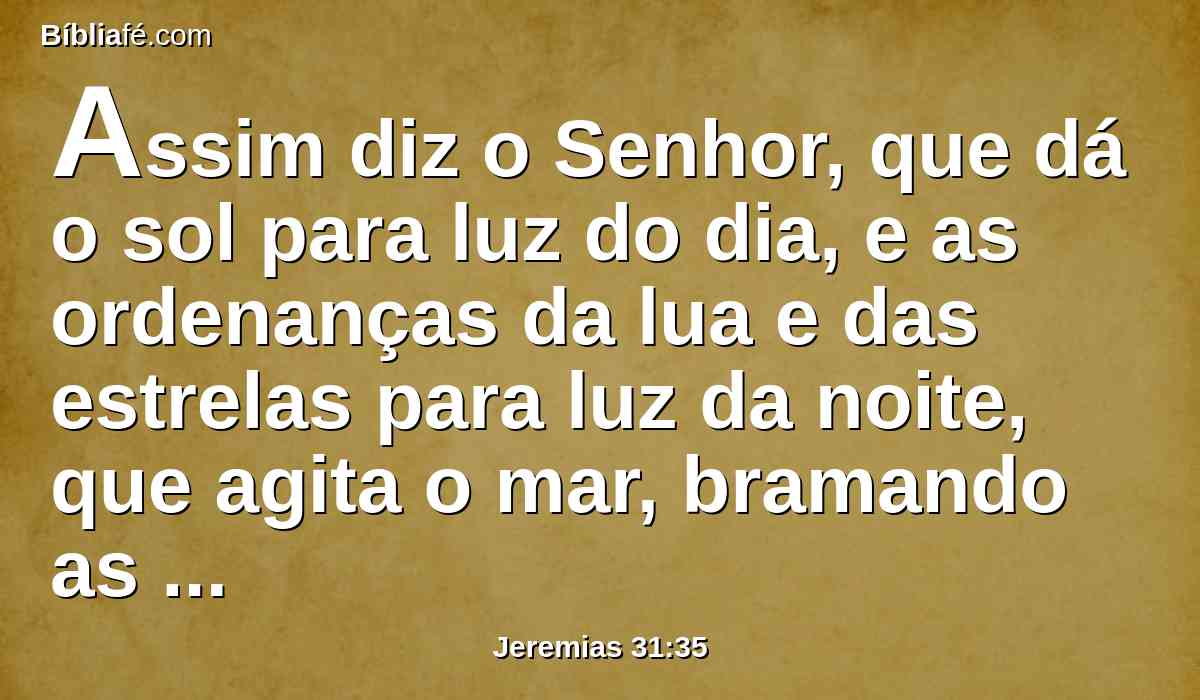 Assim diz o Senhor, que dá o sol para luz do dia, e as ordenanças da lua e das estrelas para luz da noite, que agita o mar, bramando as suas ondas; o Senhor dos Exércitos é o seu nome.