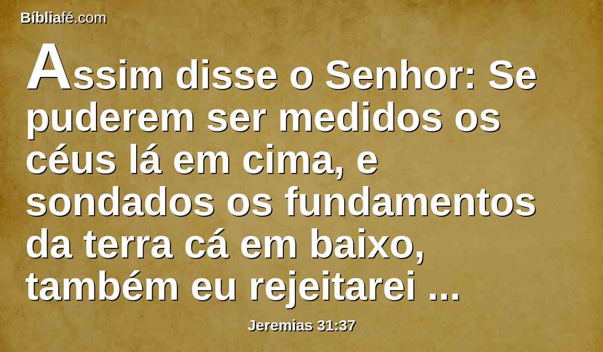 Assim disse o Senhor: Se puderem ser medidos os céus lá em cima, e sondados os fundamentos da terra cá em baixo, também eu rejeitarei toda a descendência de Israel, por tudo quanto fizeram, diz o Senhor.