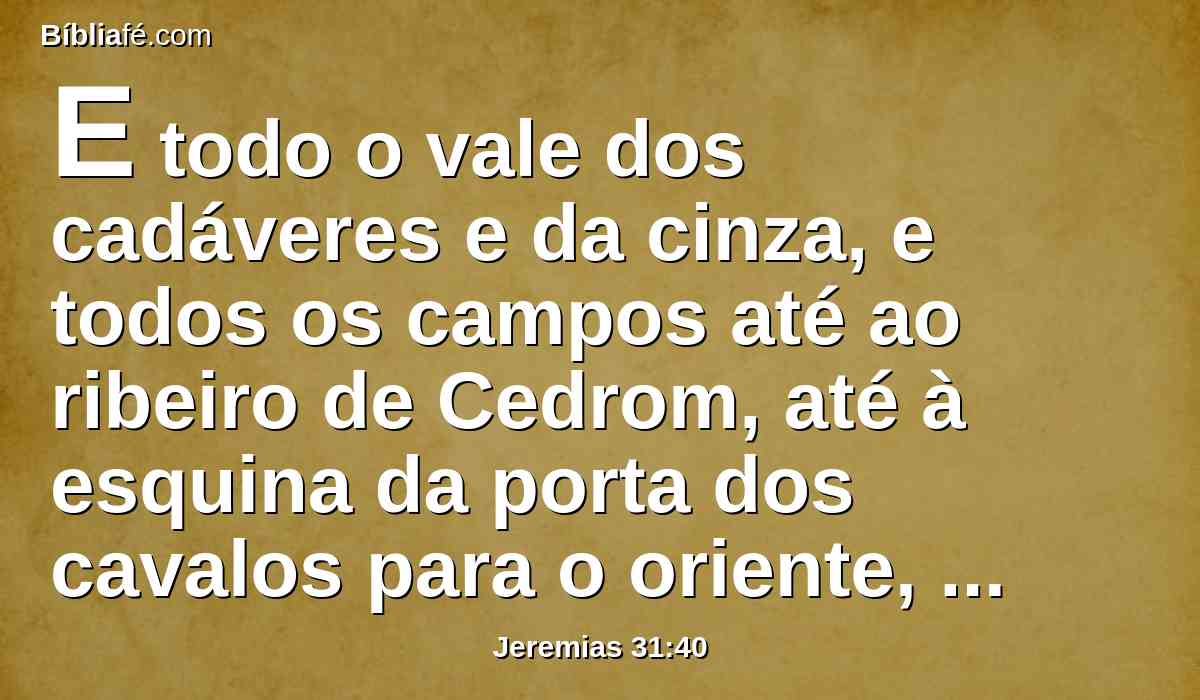 E todo o vale dos cadáveres e da cinza, e todos os campos até ao ribeiro de Cedrom, até à esquina da porta dos cavalos para o oriente, serão consagrados ao Senhor; não se arrancará nem se derrubará mais eternamente.