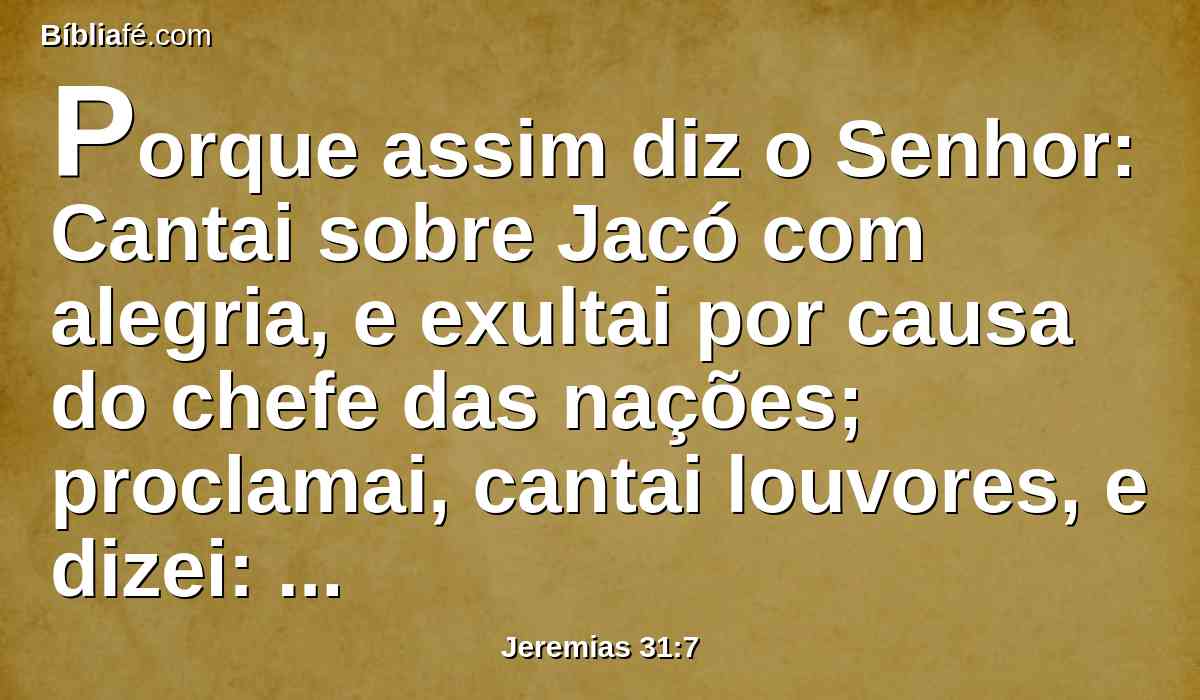 Porque assim diz o Senhor: Cantai sobre Jacó com alegria, e exultai por causa do chefe das nações; proclamai, cantai louvores, e dizei: Salva, Senhor, ao teu povo, o restante de Israel.