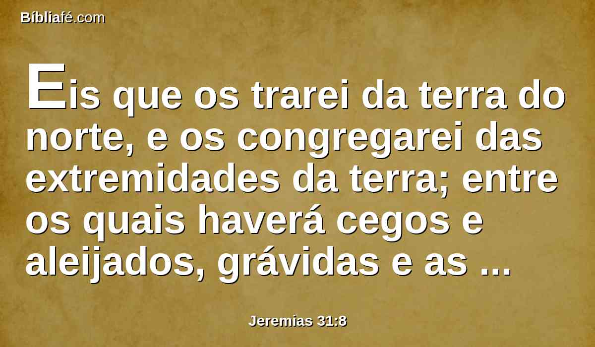 Eis que os trarei da terra do norte, e os congregarei das extremidades da terra; entre os quais haverá cegos e aleijados, grávidas e as de parto juntamente; em grande congregação voltarão para aqui.