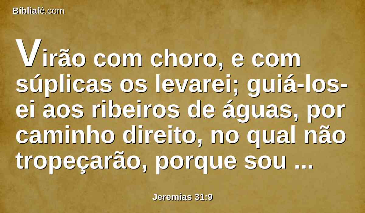 Virão com choro, e com súplicas os levarei; guiá-los-ei aos ribeiros de águas, por caminho direito, no qual não tropeçarão, porque sou um pai para Israel, e Efraim é o meu primogênito.