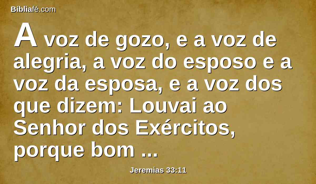 A voz de gozo, e a voz de alegria, a voz do esposo e a voz da esposa, e a voz dos que dizem: Louvai ao Senhor dos Exércitos, porque bom é o Senhor, porque a sua benignidade dura para sempre; dos que trazem ofertas de ação de graças à casa do Senhor; pois farei voltar os cativos da terra como ao princípio, diz o Senhor.