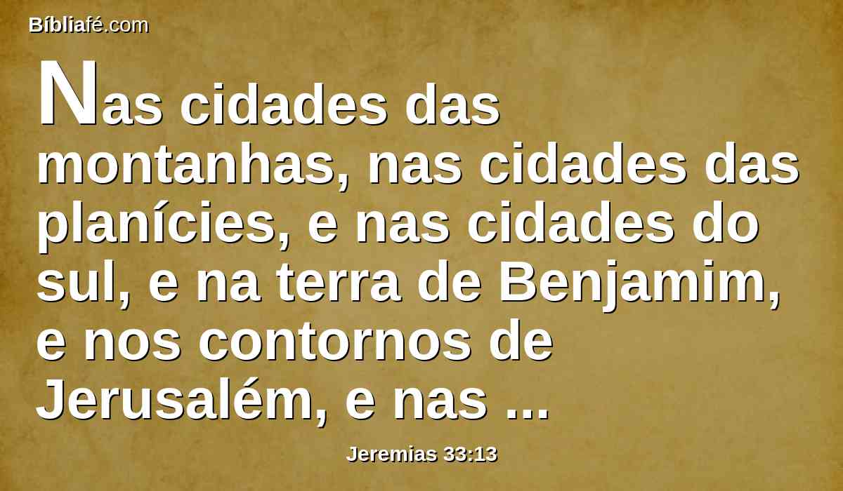 Nas cidades das montanhas, nas cidades das planícies, e nas cidades do sul, e na terra de Benjamim, e nos contornos de Jerusalém, e nas cidades de Judá, ainda passarão os rebanhos pelas mãos dos contadores, diz o Senhor.
