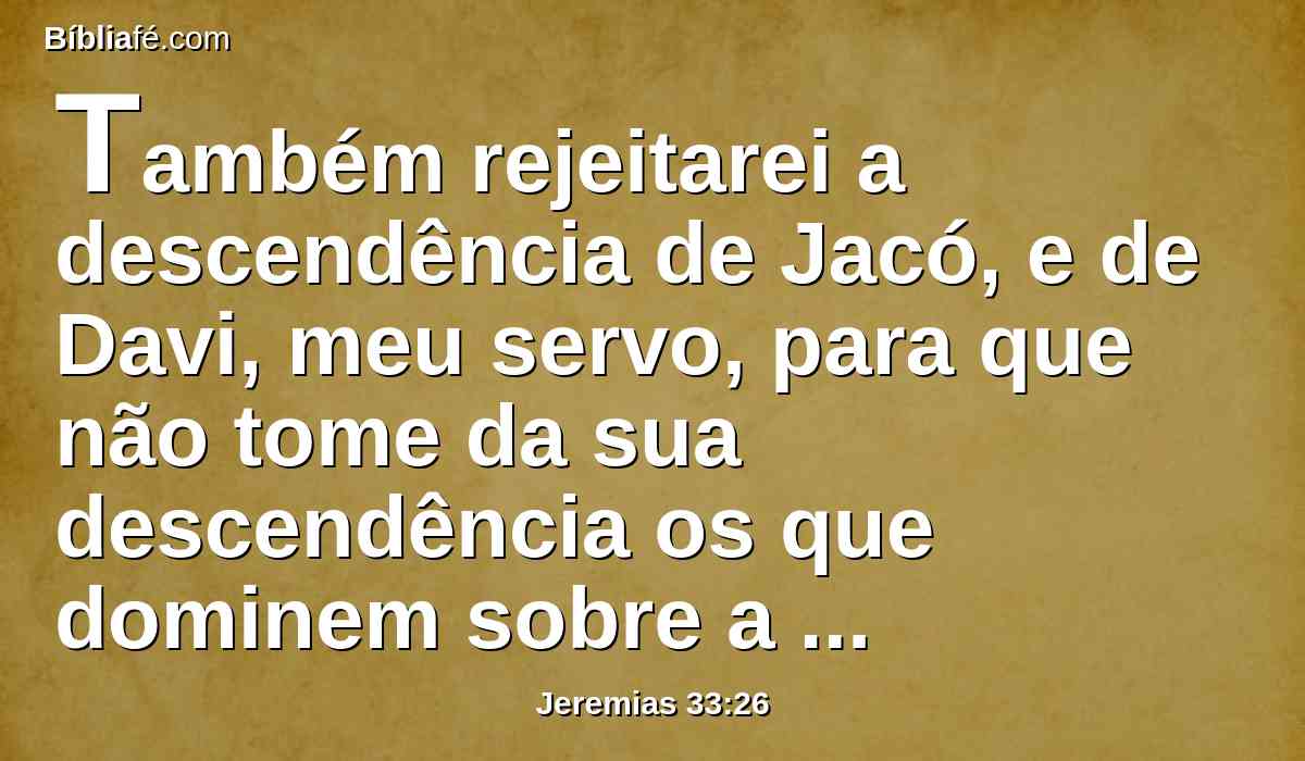 Também rejeitarei a descendência de Jacó, e de Davi, meu servo, para que não tome da sua descendência os que dominem sobre a descendência de Abraão, Isaque, e Jacó; porque removerei o seu cativeiro, e apiedar-me-ei deles.