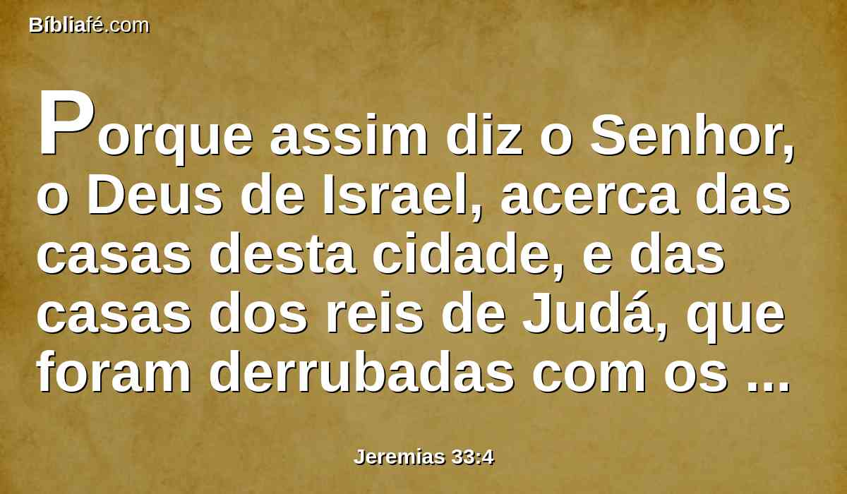 Porque assim diz o Senhor, o Deus de Israel, acerca das casas desta cidade, e das casas dos reis de Judá, que foram derrubadas com os aríetes e à espada.