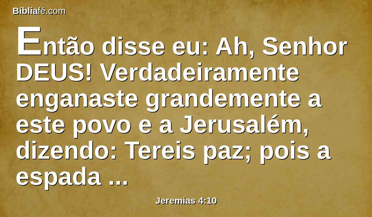 Então disse eu: Ah, Senhor DEUS! Verdadeiramente enganaste grandemente a este povo e a Jerusalém, dizendo: Tereis paz; pois a espada penetra-lhe até à alma.