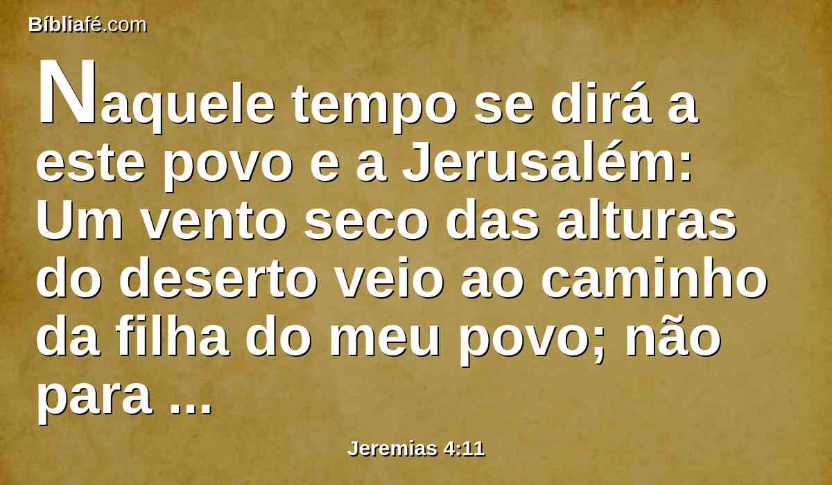 Naquele tempo se dirá a este povo e a Jerusalém: Um vento seco das alturas do deserto veio ao caminho da filha do meu povo; não para padejar, nem para limpar;