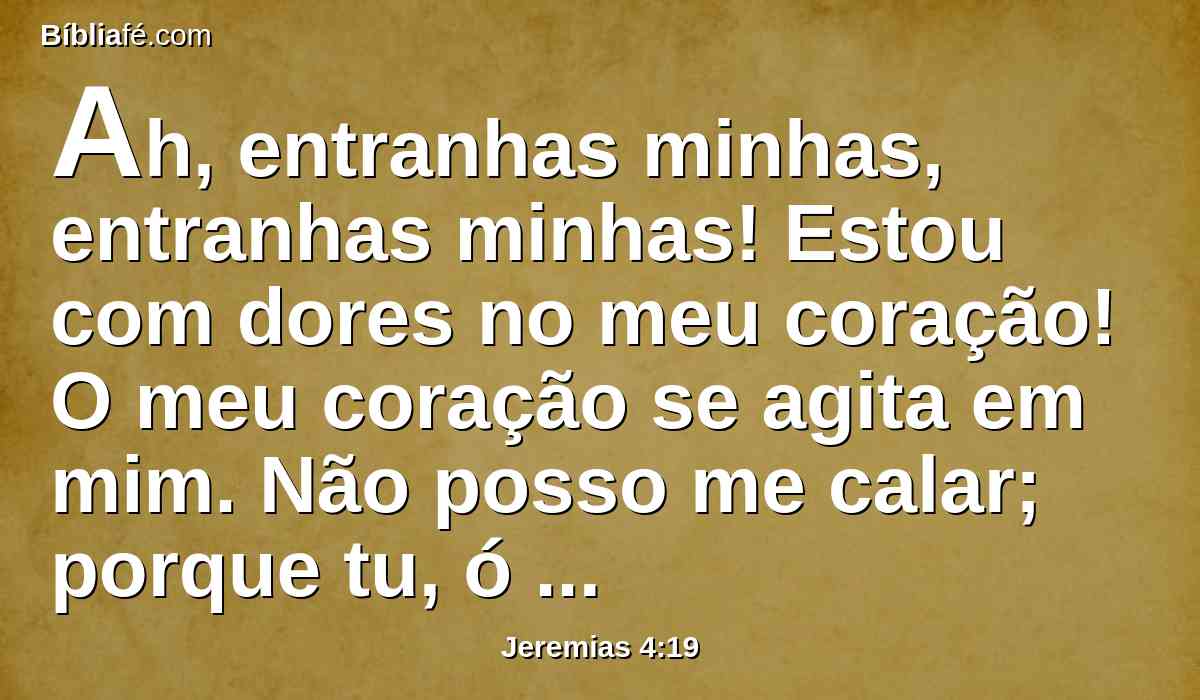 Ah, entranhas minhas, entranhas minhas! Estou com dores no meu coração! O meu coração se agita em mim. Não posso me calar; porque tu, ó minha alma, ouviste o som da trombeta e o alarido da guerra.