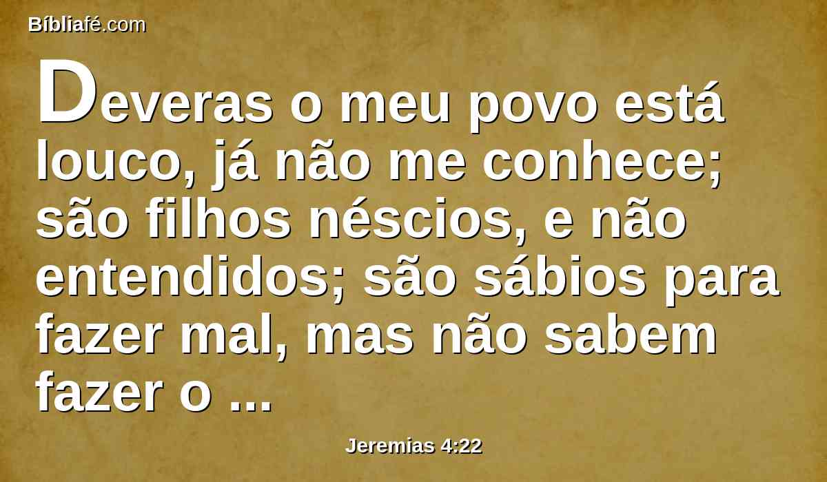 Deveras o meu povo está louco, já não me conhece; são filhos néscios, e não entendidos; são sábios para fazer mal, mas não sabem fazer o bem.