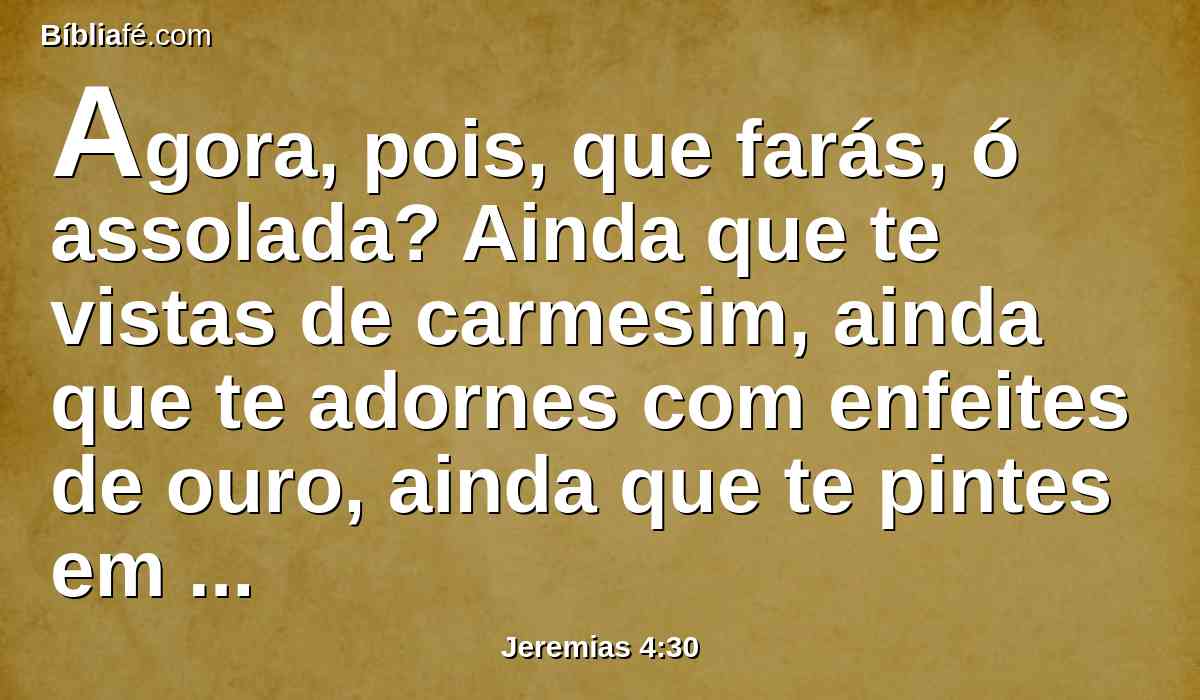 Agora, pois, que farás, ó assolada? Ainda que te vistas de carmesim, ainda que te adornes com enfeites de ouro, ainda que te pintes em volta dos teus olhos, debalde te farias bela; os amantes te desprezam, e procuram tirar-te a vida.