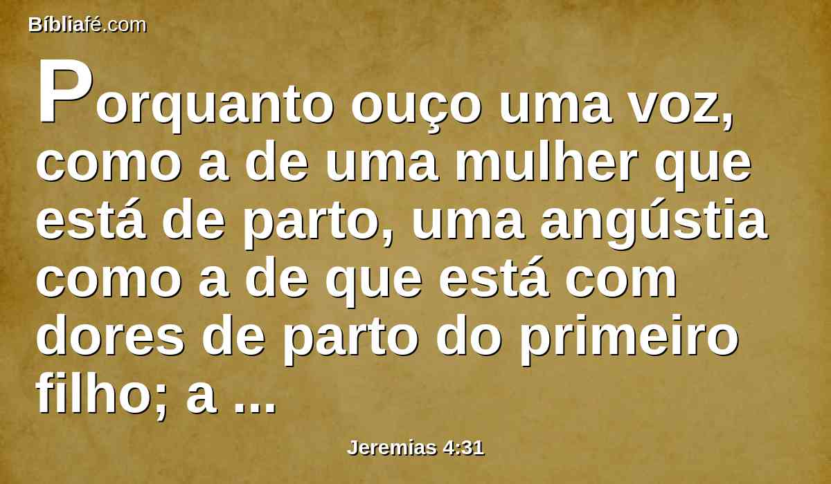 Porquanto ouço uma voz, como a de uma mulher que está de parto, uma angústia como a de que está com dores de parto do primeiro filho; a voz da filha de Sião, ofegante, que estende as suas mãos, dizendo: Oh! ai de mim agora, porque já a minha alma desmaia por causa dos assassinos.