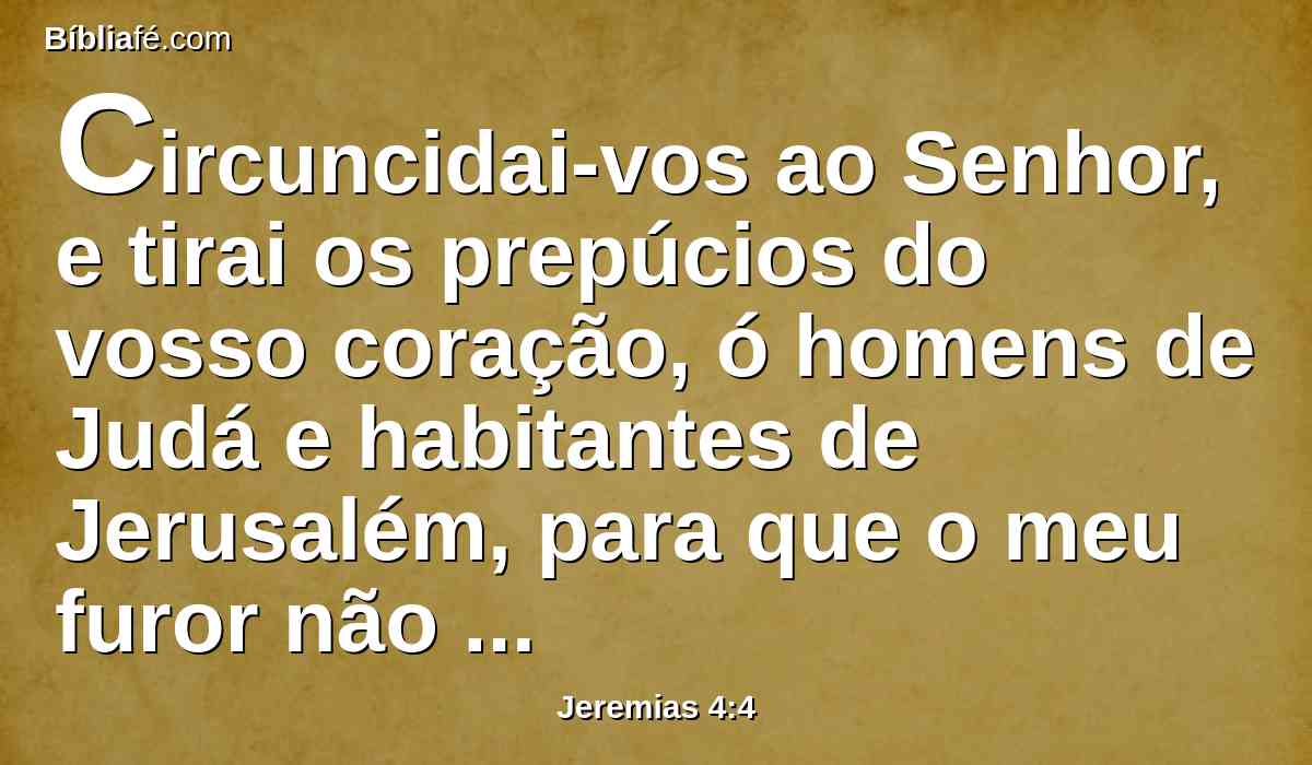 Circuncidai-vos ao Senhor, e tirai os prepúcios do vosso coração, ó homens de Judá e habitantes de Jerusalém, para que o meu furor não venha a sair como fogo, e arda de modo que não haja quem o apague, por causa da malícia das vossas obras.