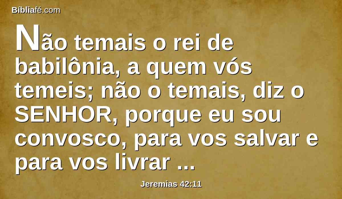 Não temais o rei de babilônia, a quem vós temeis; não o temais, diz o SENHOR, porque eu sou convosco, para vos salvar e para vos livrar da sua mão.