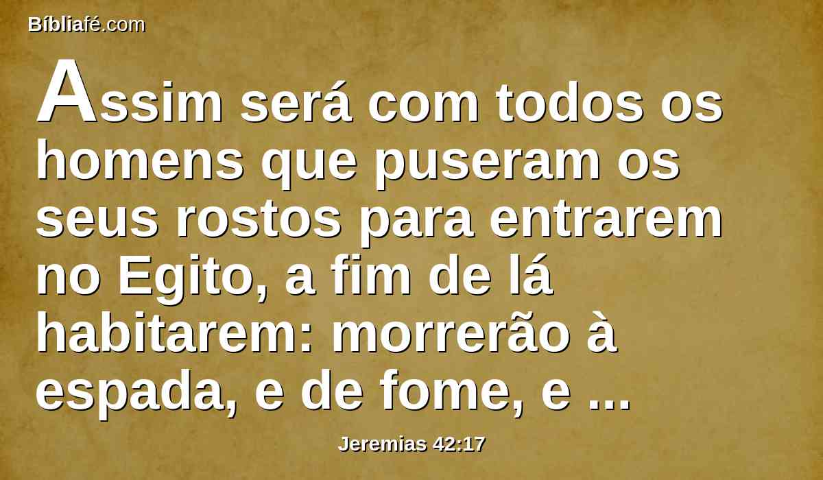 Assim será com todos os homens que puseram os seus rostos para entrarem no Egito, a fim de lá habitarem: morrerão à espada, e de fome, e de peste; e deles não haverá quem reste e escape do mal que eu farei vir sobre eles.