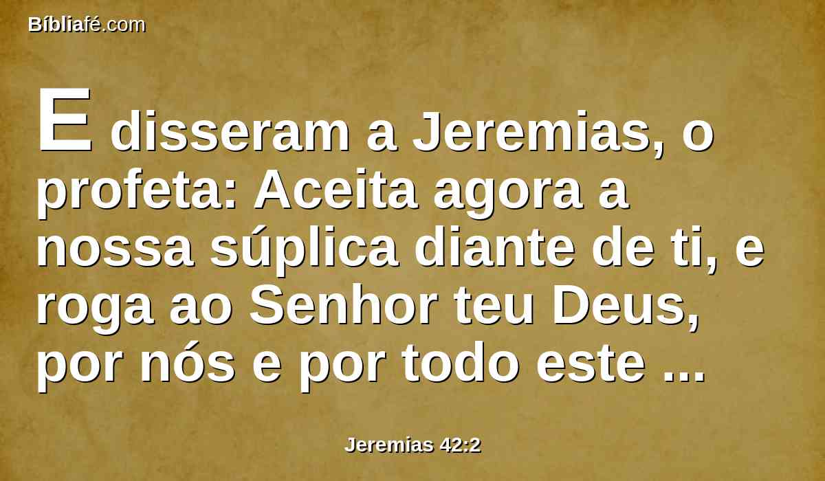 E disseram a Jeremias, o profeta: Aceita agora a nossa súplica diante de ti, e roga ao Senhor teu Deus, por nós e por todo este remanescente; porque de muitos restamos uns poucos, como nos vêem os teus olhos;