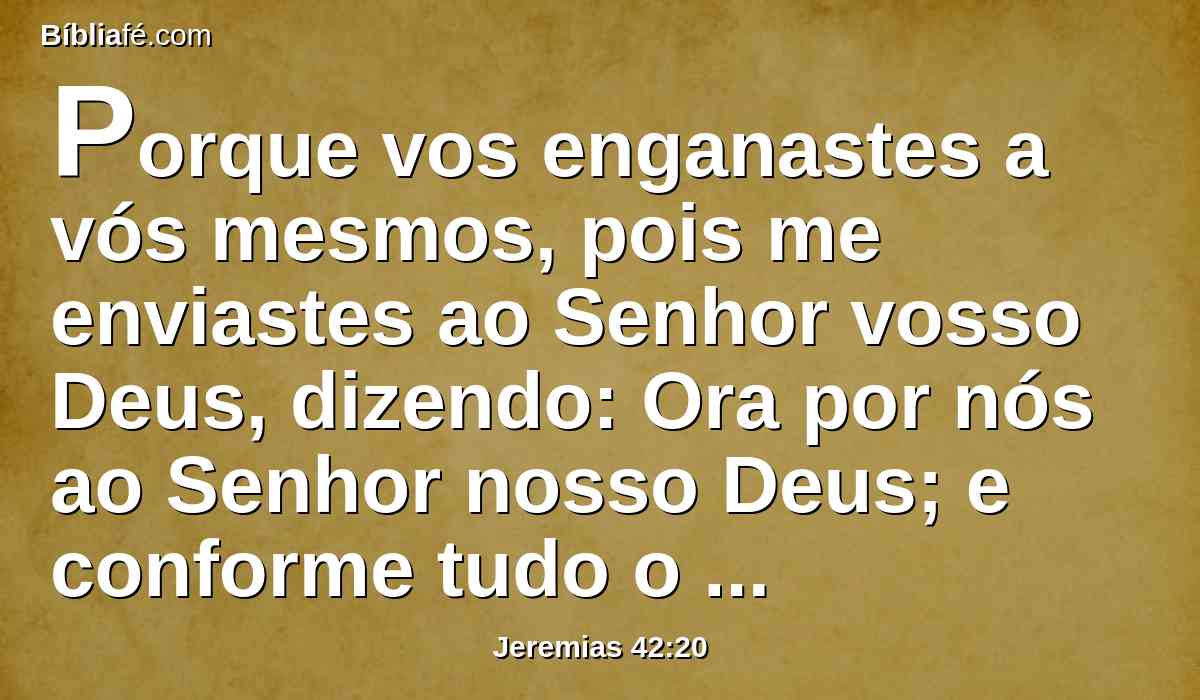 Porque vos enganastes a vós mesmos, pois me enviastes ao Senhor vosso Deus, dizendo: Ora por nós ao Senhor nosso Deus; e conforme tudo o que disser o Senhor nosso Deus, declara-no-lo assim, e o faremos.