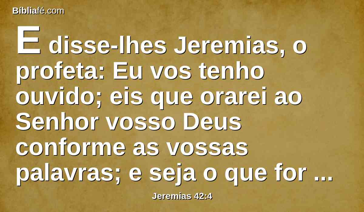 E disse-lhes Jeremias, o profeta: Eu vos tenho ouvido; eis que orarei ao Senhor vosso Deus conforme as vossas palavras; e seja o que for que o Senhor vos responder eu vo-lo declararei; não vos ocultarei uma só palavra.