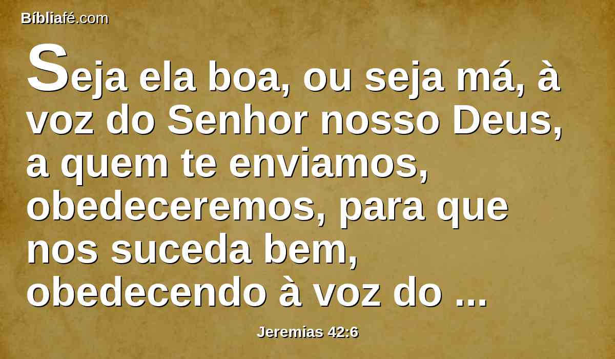 Seja ela boa, ou seja má, à voz do Senhor nosso Deus, a quem te enviamos, obedeceremos, para que nos suceda bem, obedecendo à voz do Senhor nosso Deus.