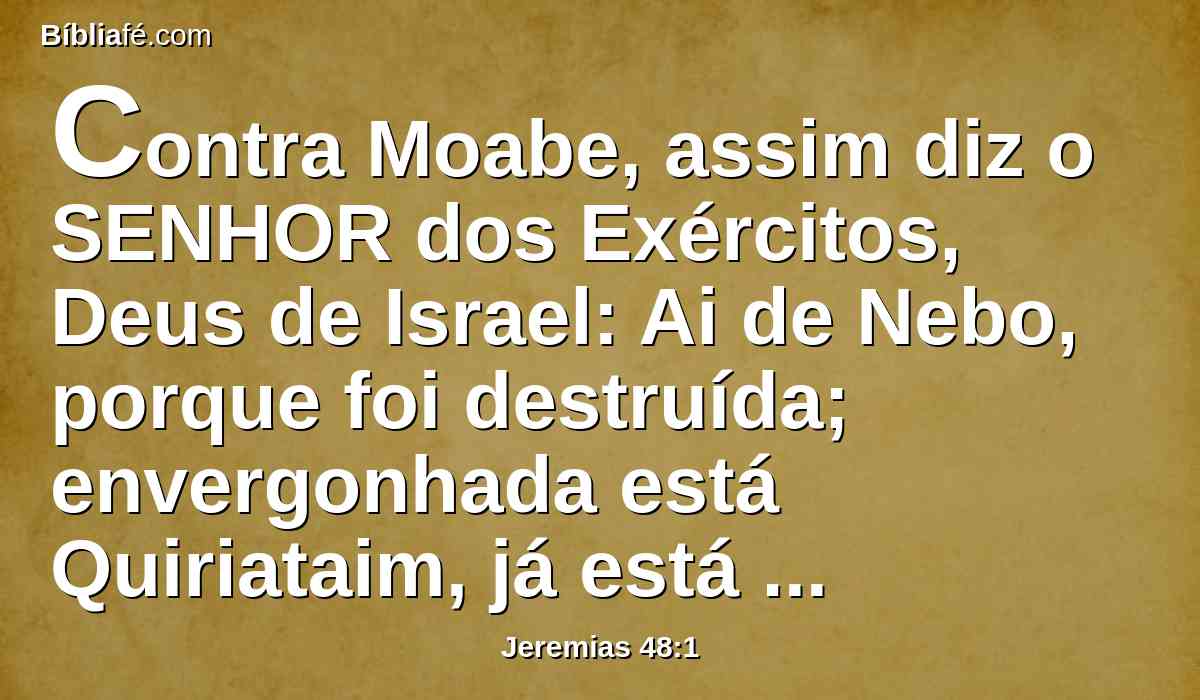 Contra Moabe, assim diz o SENHOR dos Exércitos, Deus de Israel: Ai de Nebo, porque foi destruída; envergonhada está Quiriataim, já está tomada; Misgabe está envergonhada e desanimada.