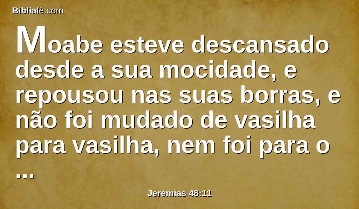 Moabe esteve descansado desde a sua mocidade, e repousou nas suas borras, e não foi mudado de vasilha para vasilha, nem foi para o cativeiro; por isso conservou o seu sabor, e o seu cheiro não se alterou.