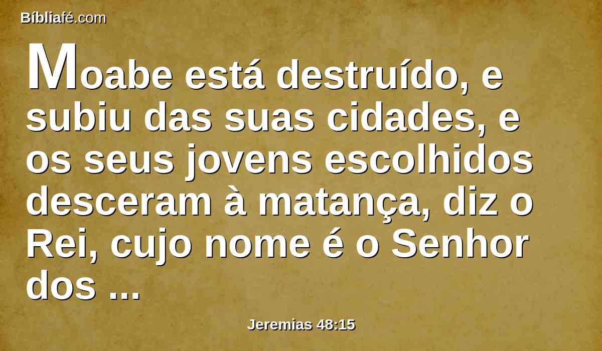 Moabe está destruído, e subiu das suas cidades, e os seus jovens escolhidos desceram à matança, diz o Rei, cujo nome é o Senhor dos Exércitos.
