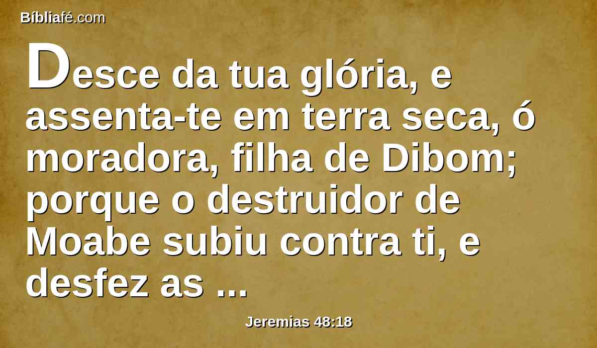Desce da tua glória, e assenta-te em terra seca, ó moradora, filha de Dibom; porque o destruidor de Moabe subiu contra ti, e desfez as tuas fortalezas.