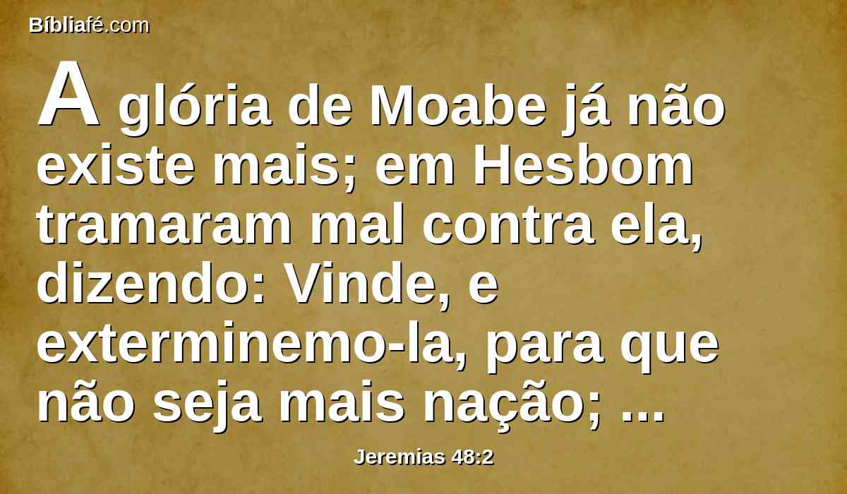 A glória de Moabe já não existe mais; em Hesbom tramaram mal contra ela, dizendo: Vinde, e exterminemo-la, para que não seja mais nação; também tu, ó Madmém, serás silenciada; a espada te perseguirá.