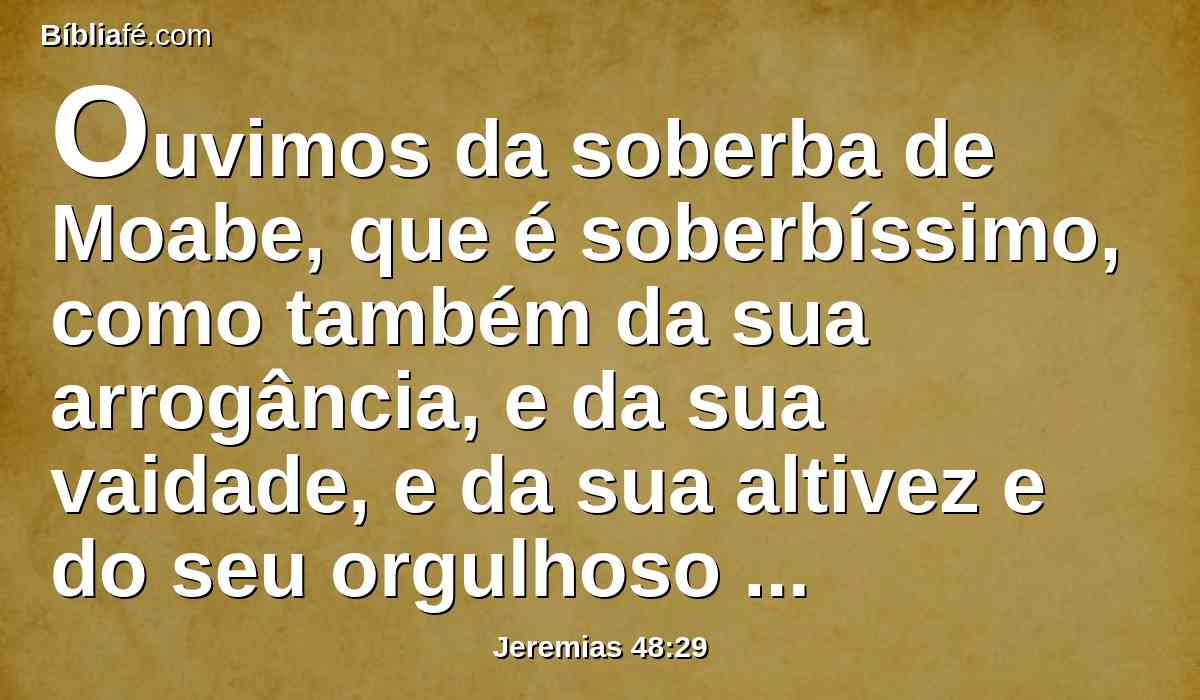 Ouvimos da soberba de Moabe, que é soberbíssimo, como também da sua arrogância, e da sua vaidade, e da sua altivez e do seu orgulhoso coração.