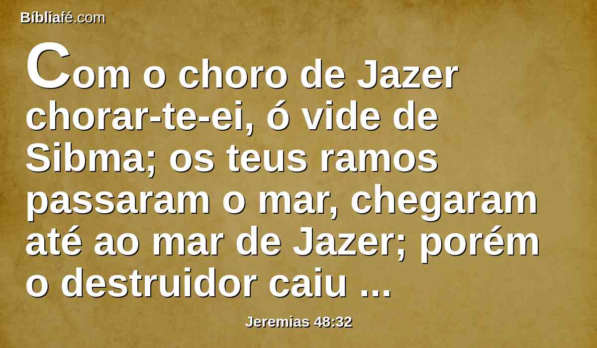 Com o choro de Jazer chorar-te-ei, ó vide de Sibma; os teus ramos passaram o mar, chegaram até ao mar de Jazer; porém o destruidor caiu sobre os teus frutos do verão, e sobre a tua vindima.