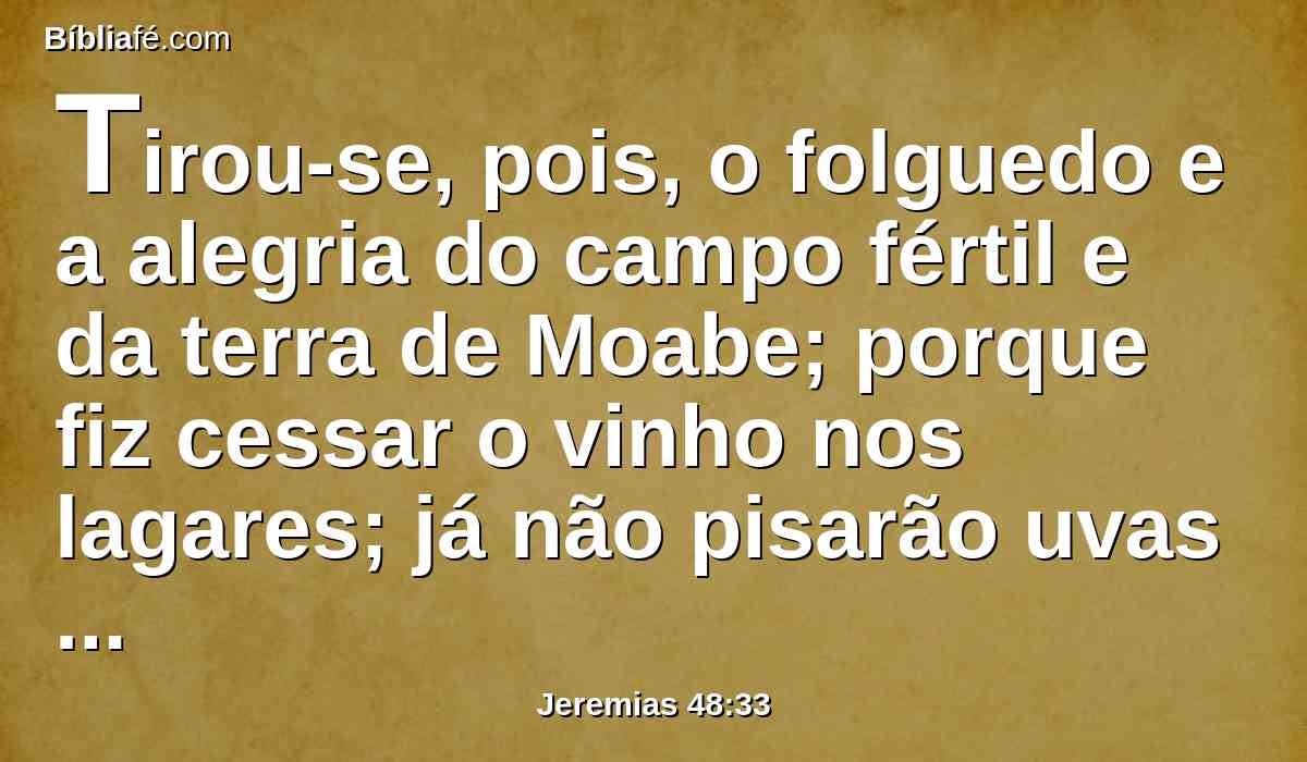 Tirou-se, pois, o folguedo e a alegria do campo fértil e da terra de Moabe; porque fiz cessar o vinho nos lagares; já não pisarão uvas com júbilo; o júbilo não será júbilo.