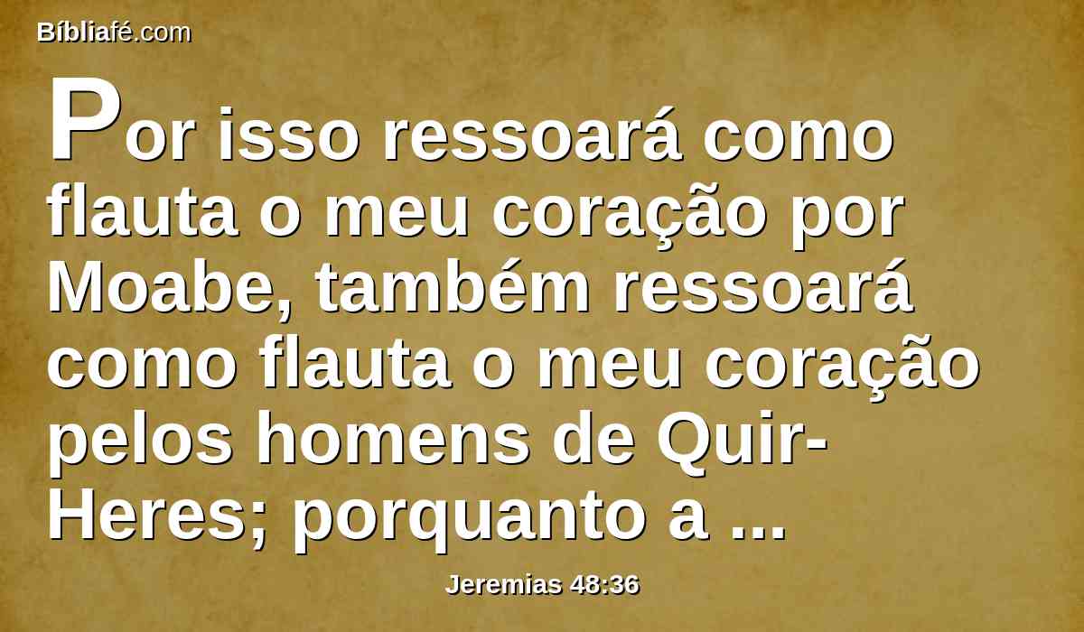 Por isso ressoará como flauta o meu coração por Moabe, também ressoará como flauta o meu coração pelos homens de Quir-Heres; porquanto a abundância que ajuntou se perdeu.