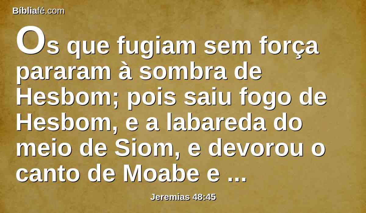 Os que fugiam sem força pararam à sombra de Hesbom; pois saiu fogo de Hesbom, e a labareda do meio de Siom, e devorou o canto de Moabe e o alto da cabeça dos turbulentos.