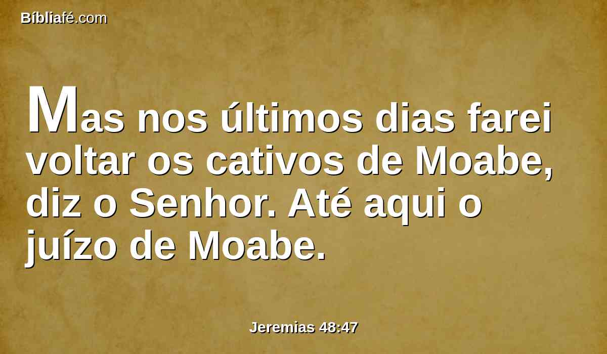 Mas nos últimos dias farei voltar os cativos de Moabe, diz o Senhor. Até aqui o juízo de Moabe.