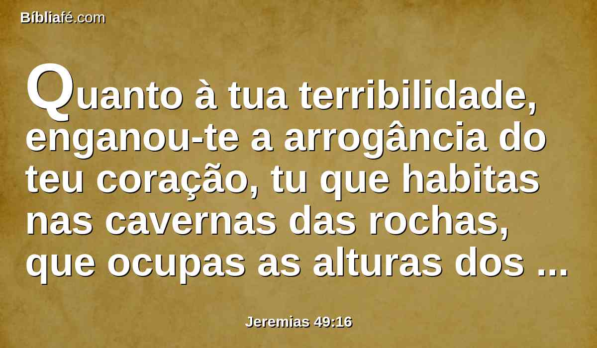 Quanto à tua terribilidade, enganou-te a arrogância do teu coração, tu que habitas nas cavernas das rochas, que ocupas as alturas dos outeiros; ainda que eleves o teu ninho como a águia, de lá te derrubarei, diz o Senhor.