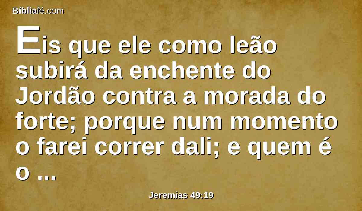 Eis que ele como leão subirá da enchente do Jordão contra a morada do forte; porque num momento o farei correr dali; e quem é o escolhido que porei sobre ela? Pois quem é semelhante a mim? e quem me fixará o tempo? e quem é o pastor que subsistirá perante mim?