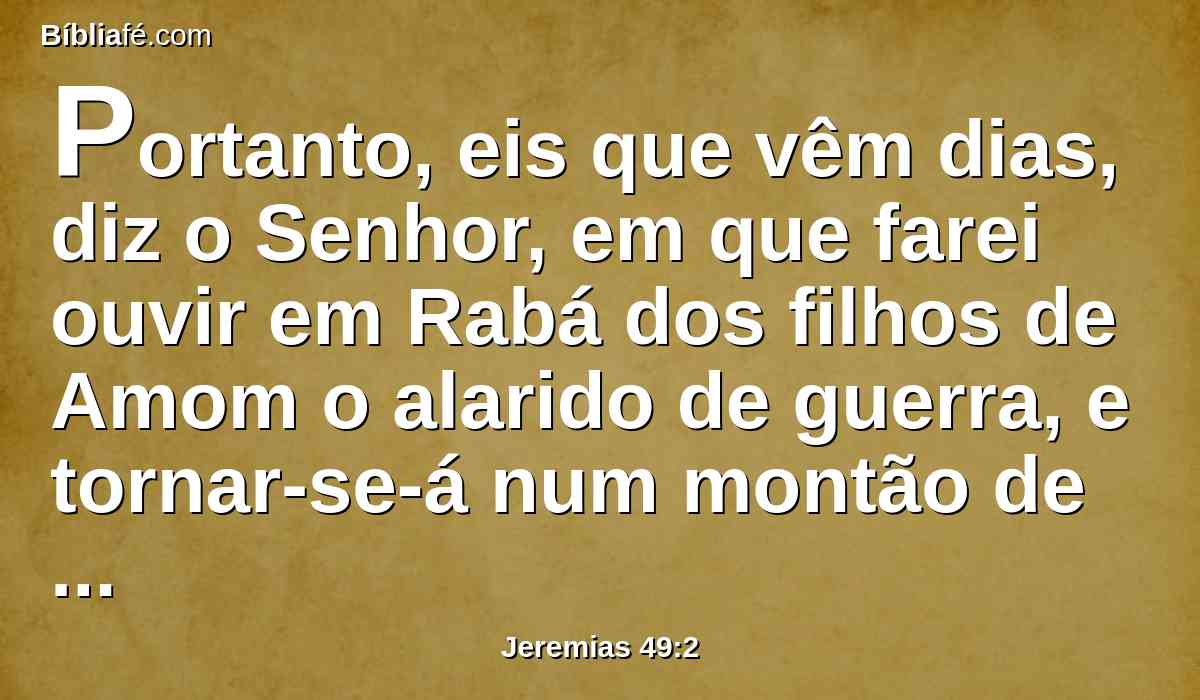 Portanto, eis que vêm dias, diz o Senhor, em que farei ouvir em Rabá dos filhos de Amom o alarido de guerra, e tornar-se-á num montão de ruínas, e os lugares da sua jurisdição serão queimados a fogo; e Israel herdará aos que o herdaram, diz o Senhor.