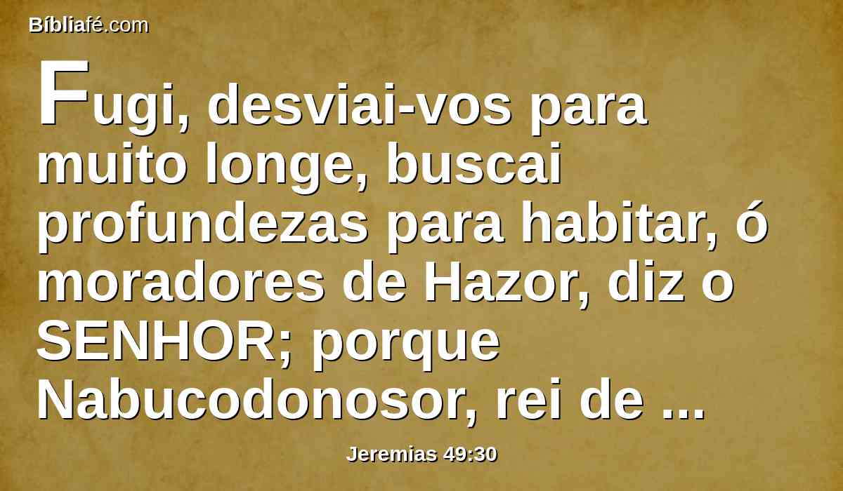 Fugi, desviai-vos para muito longe, buscai profundezas para habitar, ó moradores de Hazor, diz o SENHOR; porque Nabucodonosor, rei de babilônia, tomou conselho contra vós, e formou um desígnio contra vós.