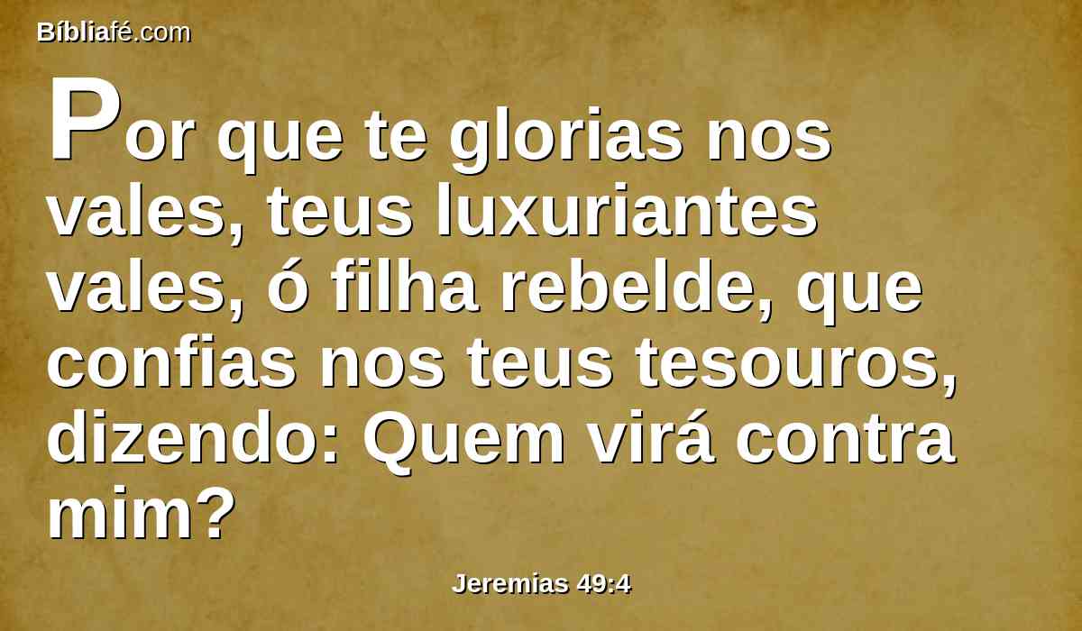 Por que te glorias nos vales, teus luxuriantes vales, ó filha rebelde, que confias nos teus tesouros, dizendo: Quem virá contra mim?