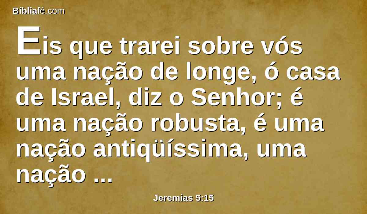 Eis que trarei sobre vós uma nação de longe, ó casa de Israel, diz o Senhor; é uma nação robusta, é uma nação antiqüíssima, uma nação cuja língua ignorarás, e não entenderás o que ela falar.