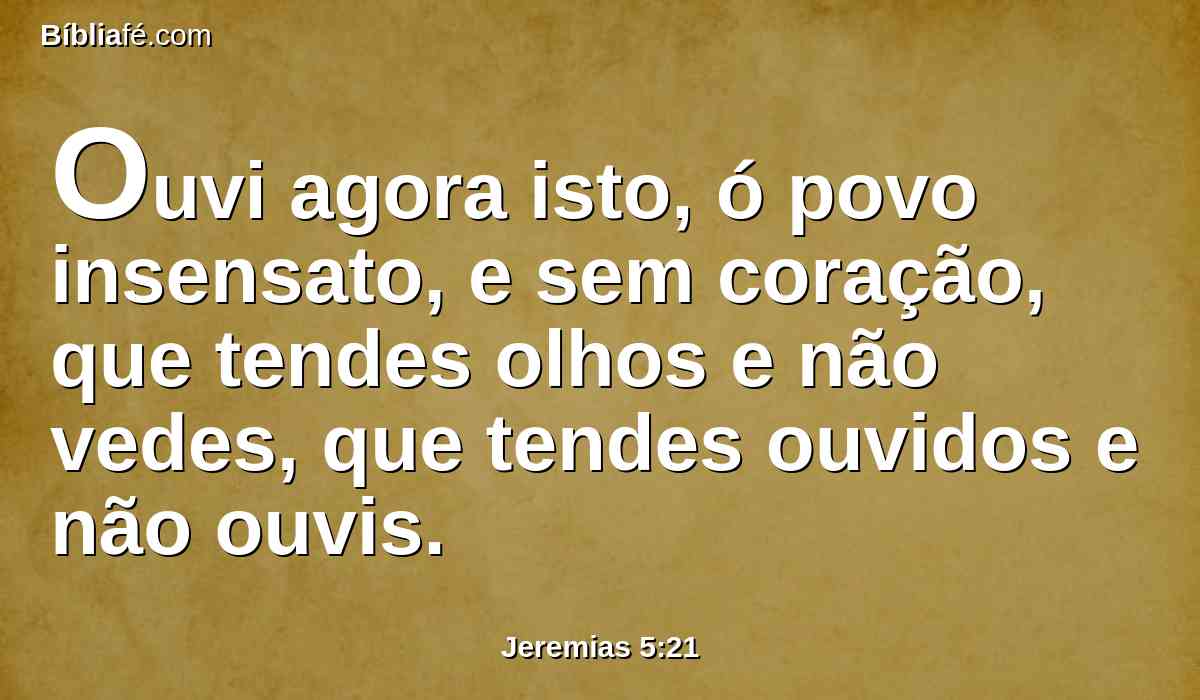 Ouvi agora isto, ó povo insensato, e sem coração, que tendes olhos e não vedes, que tendes ouvidos e não ouvis.