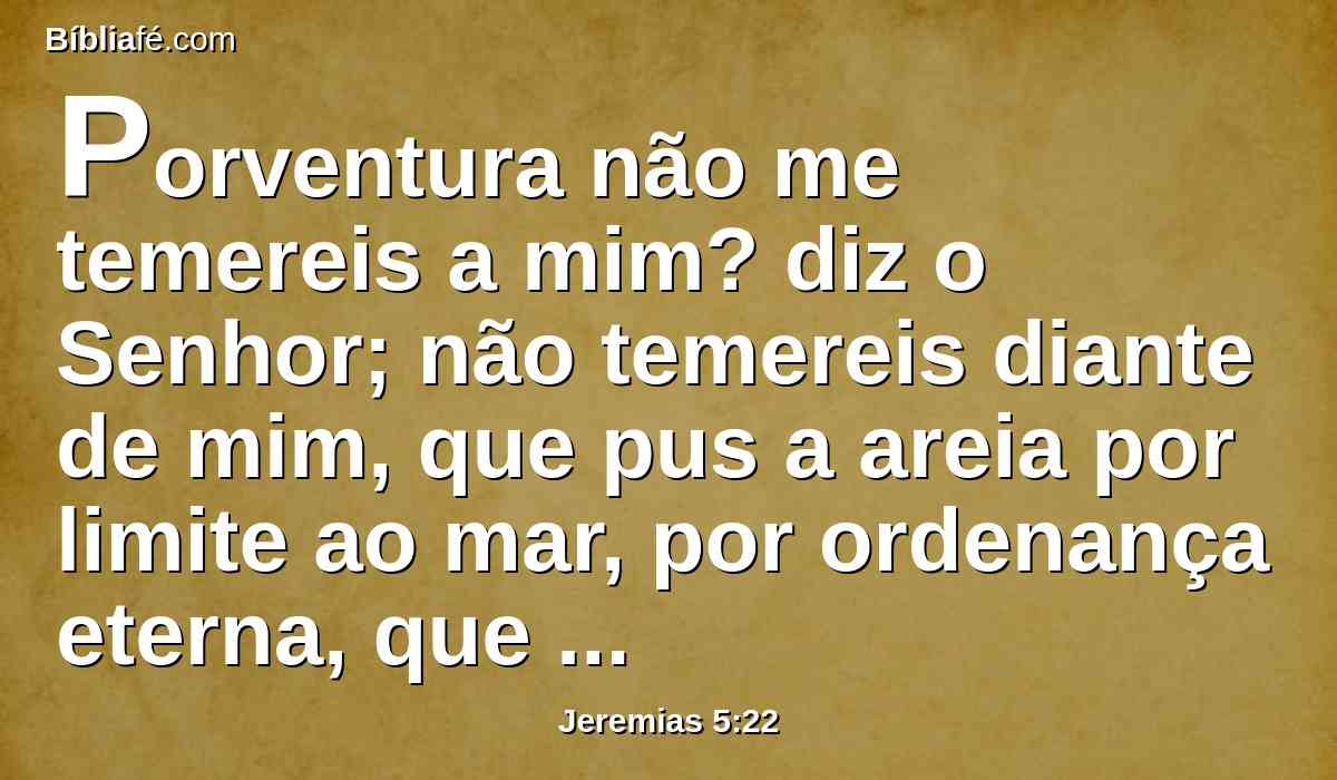 Porventura não me temereis a mim? diz o Senhor; não temereis diante de mim, que pus a areia por limite ao mar, por ordenança eterna, que ele não traspassará? Ainda que se levantem as suas ondas, não prevalecerão; ainda que bramem, não a traspassarão.