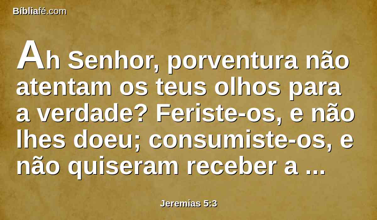 Ah Senhor, porventura não atentam os teus olhos para a verdade? Feriste-os, e não lhes doeu; consumiste-os, e não quiseram receber a correção; endureceram as suas faces mais do que uma rocha; não quiseram voltar.