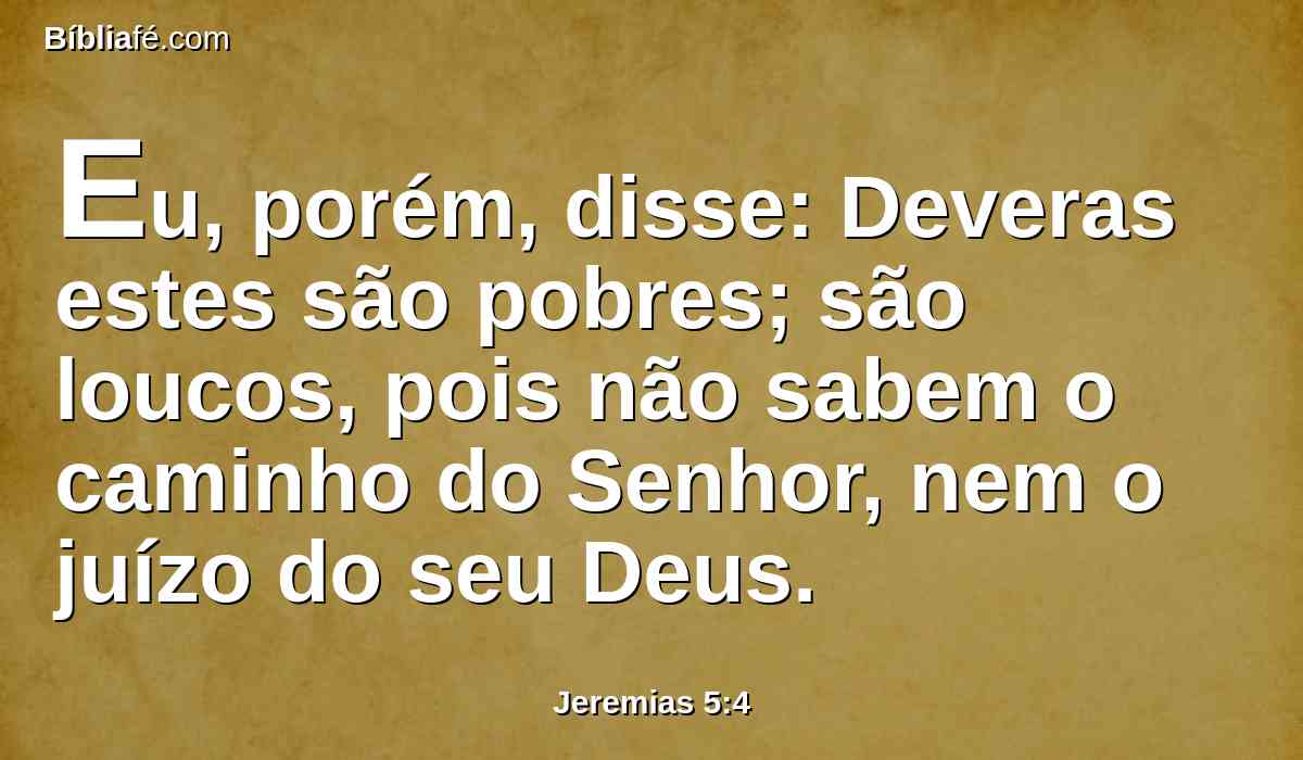 Eu, porém, disse: Deveras estes são pobres; são loucos, pois não sabem o caminho do Senhor, nem o juízo do seu Deus.