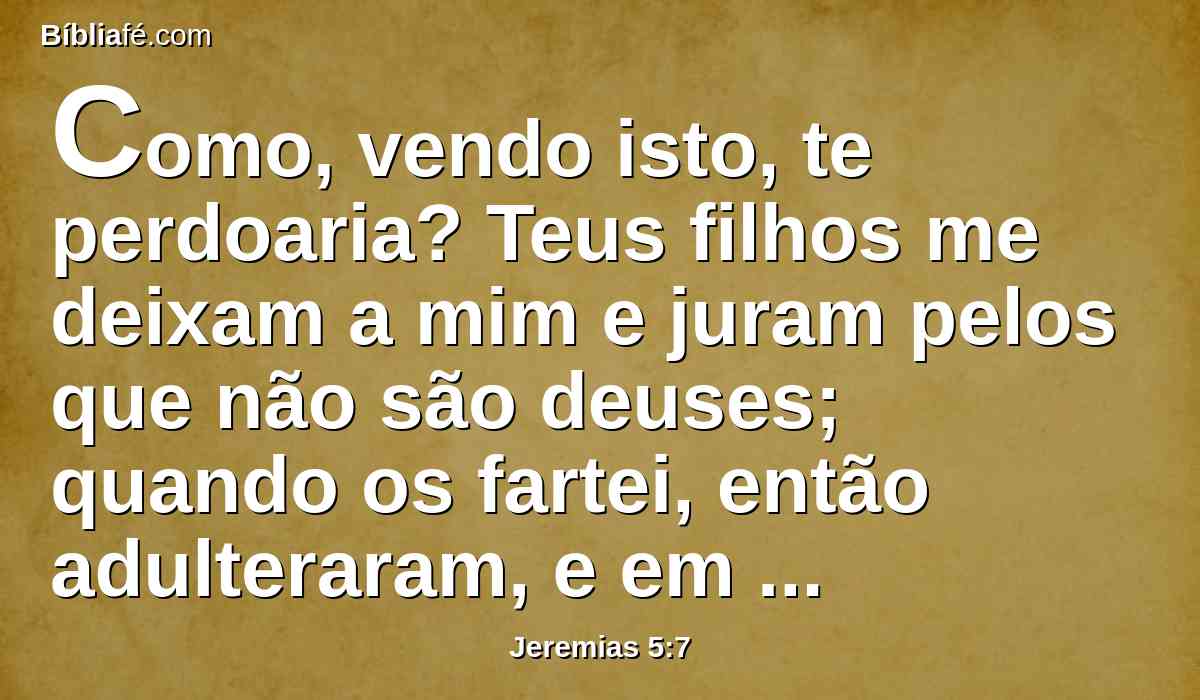 Como, vendo isto, te perdoaria? Teus filhos me deixam a mim e juram pelos que não são deuses; quando os fartei, então adulteraram, e em casa de meretrizes se ajuntaram em bandos.