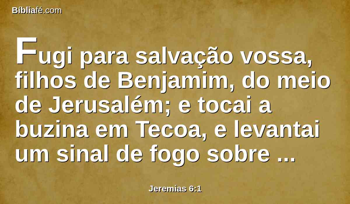 Fugi para salvação vossa, filhos de Benjamim, do meio de Jerusalém; e tocai a buzina em Tecoa, e levantai um sinal de fogo sobre Bete-Haquerém; porque do lado norte surge um mal e uma grande destruição.