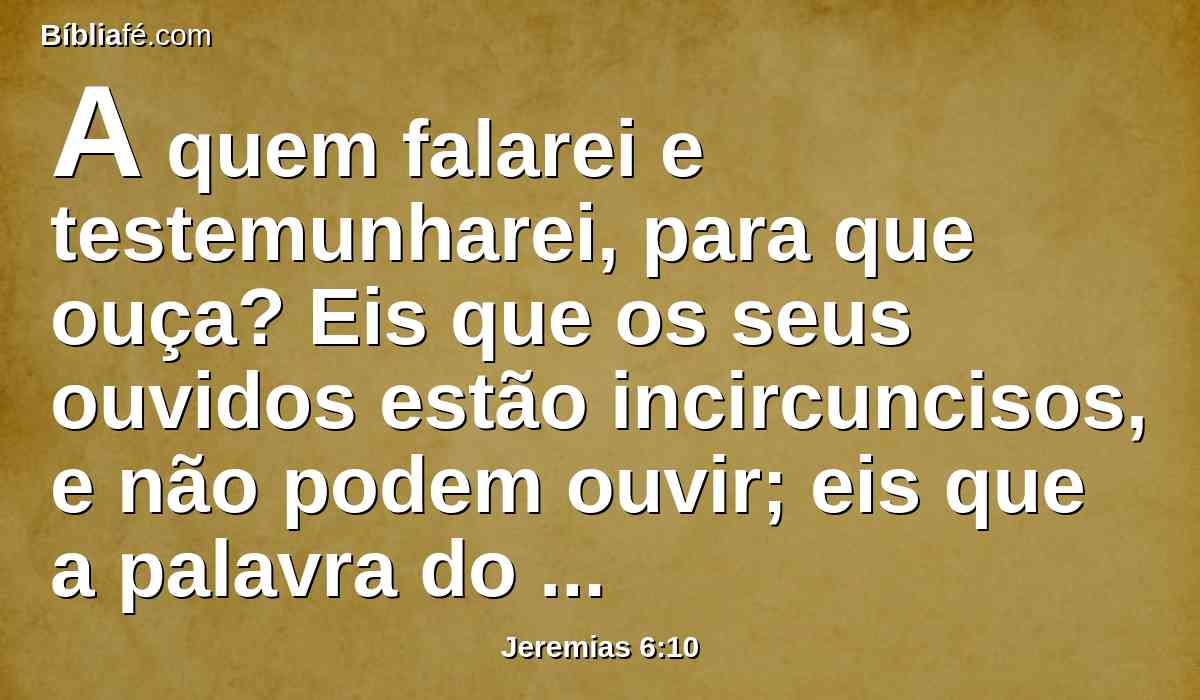 A quem falarei e testemunharei, para que ouça? Eis que os seus ouvidos estão incircuncisos, e não podem ouvir; eis que a palavra do Senhor é para eles coisa vergonhosa, e não gostam dela.